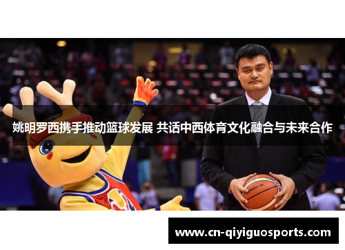 姚明罗西携手推动篮球发展 共话中西体育文化融合与未来合作