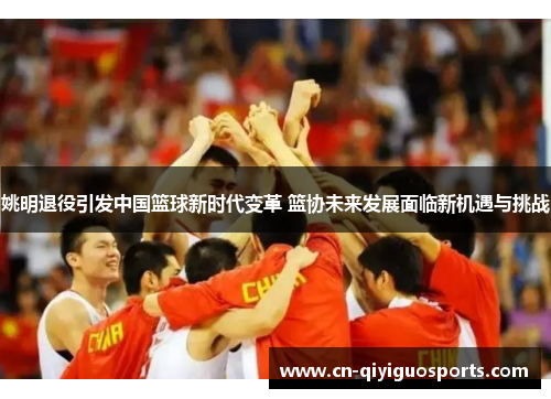 姚明退役引发中国篮球新时代变革 篮协未来发展面临新机遇与挑战