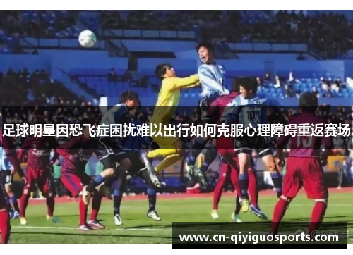 足球明星因恐飞症困扰难以出行如何克服心理障碍重返赛场
